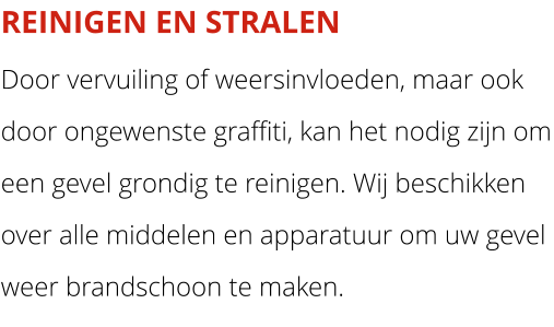 REINIGEN EN STRALEN Door vervuiling of weersinvloeden, maar ook door ongewenste graffiti, kan het nodig zijn om een gevel grondig te reinigen. Wij beschikken over alle middelen en apparatuur om uw gevel weer brandschoon te maken.